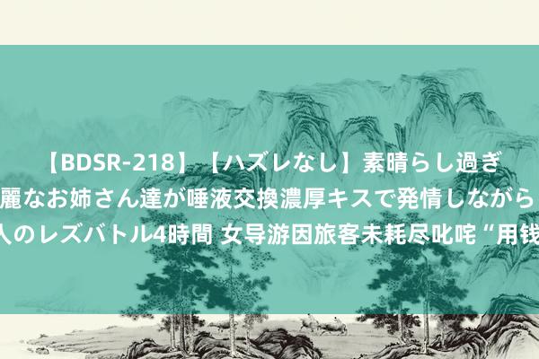 【BDSR-218】【ハズレなし】素晴らし過ぎる美女レズ。 ガチで綺麗なお姉さん達が唾液交換濃厚キスで発情しながらイキまくる！ 24人のレズバトル4時間 女导游因旅客未耗尽叱咤“用钱你是天主，不花即是狗屁”！天津文旅介入