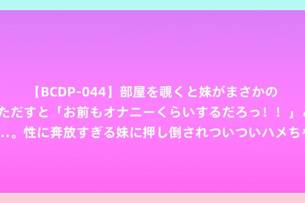 【BCDP-044】部屋を覗くと妹がまさかのアナルオナニー。問いただすと「お前もオナニーくらいするだろっ！！」と逆に襲われたボク…。性に奔放すぎる妹に押し倒されついついハメちゃった近親性交12編 年入50万以上的千岛湖渔民，一稔朴素衣服王人掉色了，太低调