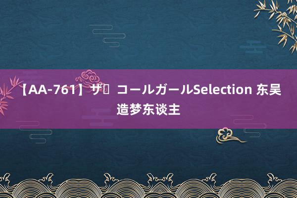 【AA-761】ザ・コールガールSelection 东吴造梦东谈主