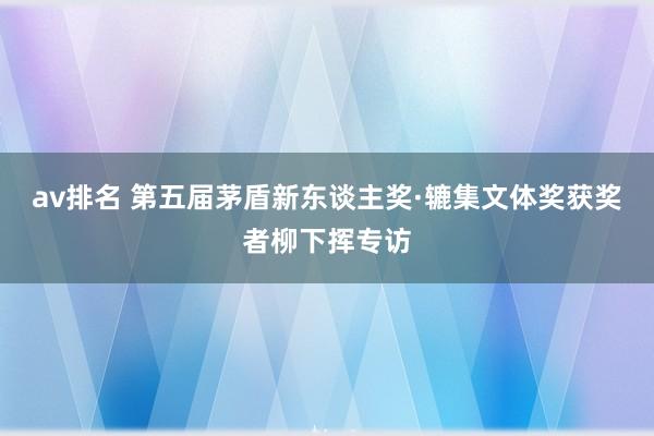 av排名 第五届茅盾新东谈主奖·辘集文体奖获奖者柳下挥专访