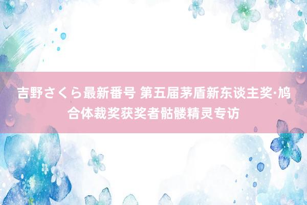 吉野さくら最新番号 第五届茅盾新东谈主奖·鸠合体裁奖获奖者骷髅精灵专访