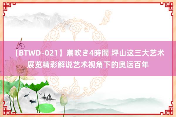 【BTWD-021】潮吹き4時間 坪山这三大艺术展览精彩解说艺术视角下的奥运百年