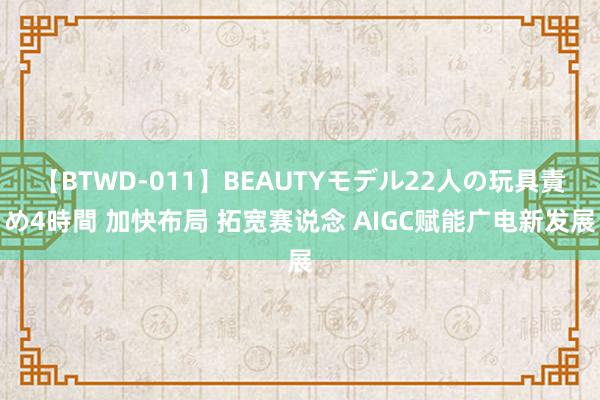 【BTWD-011】BEAUTYモデル22人の玩具責め4時間 加快布局 拓宽赛说念 AIGC赋能广电新发展