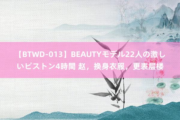 【BTWD-013】BEAUTYモデル22人の激しいピストン4時間 赵，换身衣服，更表层楼