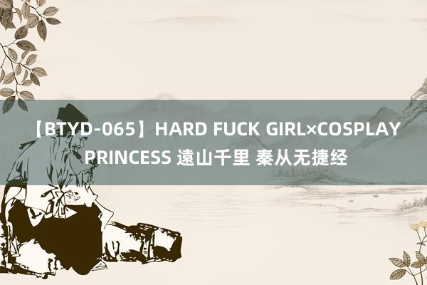 【BTYD-065】HARD FUCK GIRL×COSPLAY PRINCESS 遠山千里 秦从无捷经