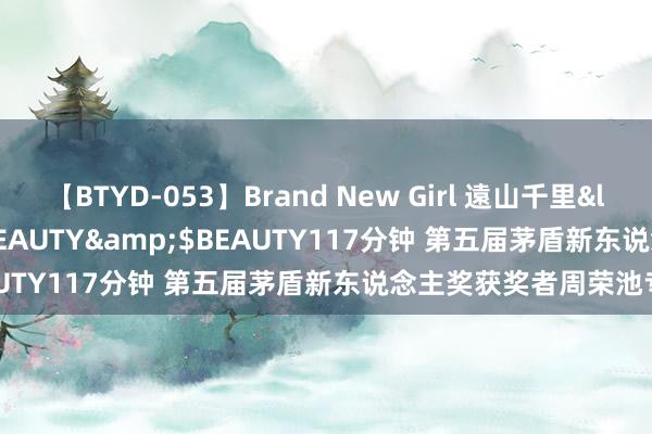 【BTYD-053】Brand New Girl 遠山千里</a>2007-08-24BEAUTY&$BEAUTY117分钟 第五届茅盾新东说念主奖获奖者周荣池专访