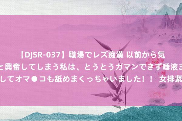 【DJSR-037】職場でレズ痴漢 以前から気になるあの娘を見つけると興奮してしまう私は、とうとうガマンできず唾液まみれでディープキスをしてオマ●コも舐めまくっちゃいました！！ 女排紧要佳音！蔡斌终于说出口，90%球迷示威蔡斌下课