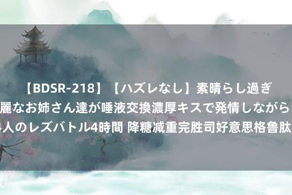 【BDSR-218】【ハズレなし】素晴らし過ぎる美女レズ。 ガチで綺麗なお姉さん達が唾液交換濃厚キスで発情しながらイキまくる！ 24人のレズバトル4時間 降糖减重完胜司好意思格鲁肽！保护胰岛细胞和多个器官，国内已获批！