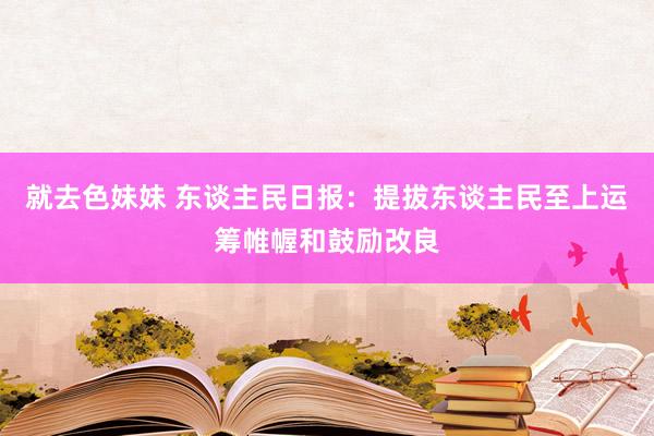 就去色妹妹 东谈主民日报：提拔东谈主民至上运筹帷幄和鼓励改良