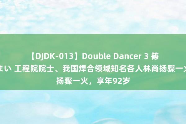 【DJDK-013】Double Dancer 3 篠田ゆう 三浦まい 工程院院士、我国焊合领域知名各人林尚扬骤一火，享年92岁