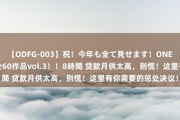 【ODFG-003】祝！今年も全て見せます！ONEDAFULL1年の軌跡全60作品vol.3！！8時間 贷款月供太高，别慌！这里有你需要的惩处决议！