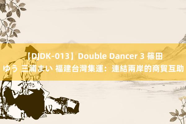 【DJDK-013】Double Dancer 3 篠田ゆう 三浦まい 福建台灣集運：連結兩岸的商貿互助