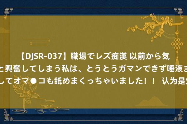 【DJSR-037】職場でレズ痴漢 以前から気になるあの娘を見つけると興奮してしまう私は、とうとうガマンできず唾液まみれでディープキスをしてオマ●コも舐めまくっちゃいました！！ 认为是烂片，没想部部打脸的5部剧，你要齐看过，简直慧眼识珠！