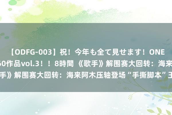 【ODFG-003】祝！今年も全て見せます！ONEDAFULL1年の軌跡全60作品vol.3！！8時間 《歌手》解围赛大回转：海来阿木压轴登场“手撕脚本”王者回来