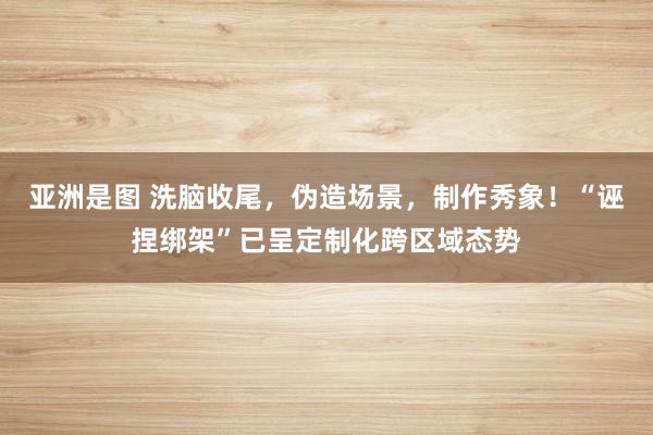 亚洲是图 洗脑收尾，伪造场景，制作秀象！“诬捏绑架”已呈定制化跨区域态势