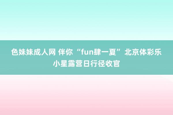 色妹妹成人网 伴你 “fun肆一夏” 北京体彩乐小星露营日行径收官