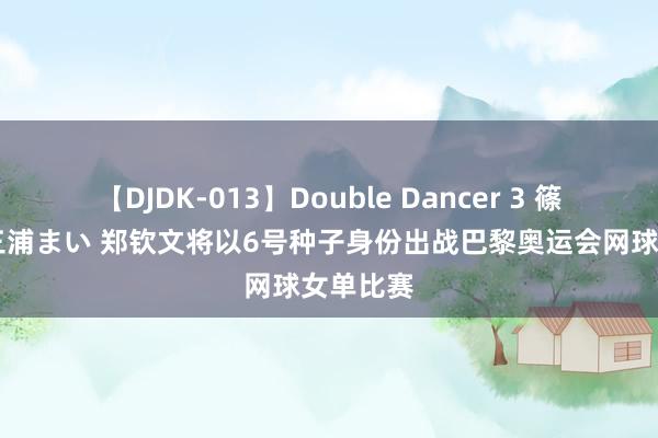 【DJDK-013】Double Dancer 3 篠田ゆう 三浦まい 郑钦文将以6号种子身份出战巴黎奥运会网球女单比赛