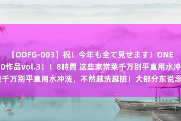 【ODFG-003】祝！今年も全て見せます！ONEDAFULL1年の軌跡全60作品vol.3！！8時間 这些家常菜千万别平直用水冲洗，不然越洗越脏！大部分东说念主齐作念错了