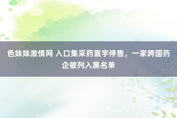 色妹妹激情网 入口集采药寰宇停售，一家跨国药企被列入黑名单