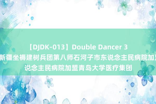 【DJDK-013】Double Dancer 3 篠田ゆう 三浦まい 新疆坐褥建树兵团第八师石河子市东说念主民病院加盟青岛大学医疗集团