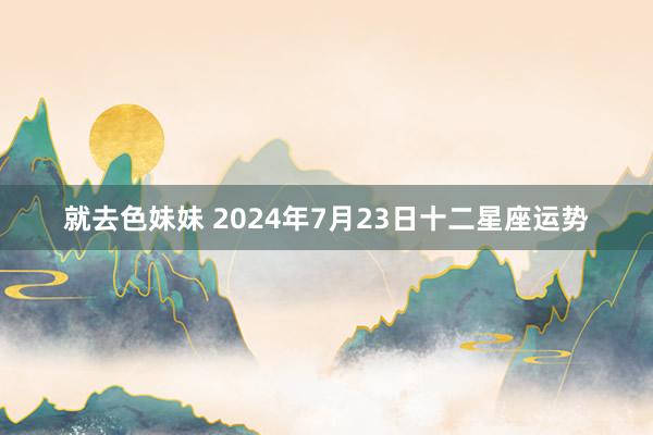 就去色妹妹 2024年7月23日十二星座运势