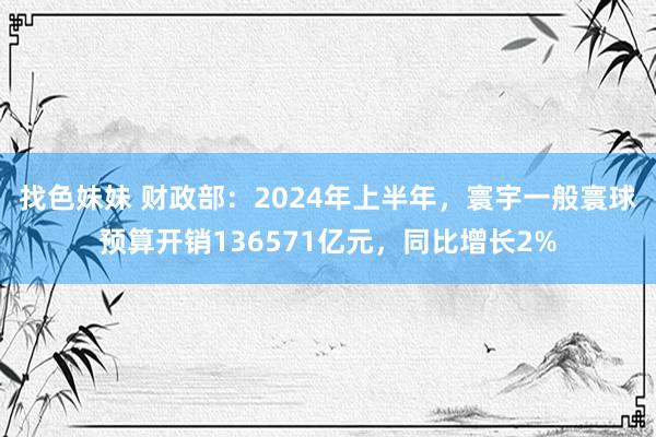 找色妹妹 财政部：2024年上半年，寰宇一般寰球预算开销136571亿元，同比增长2%