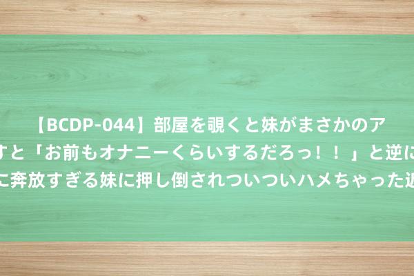 【BCDP-044】部屋を覗くと妹がまさかのアナルオナニー。問いただすと「お前もオナニーくらいするだろっ！！」と逆に襲われたボク…。性に奔放すぎる妹に押し倒されついついハメちゃった近親性交12編 央行：下调常备假贷便利利率（SLF）10个基点