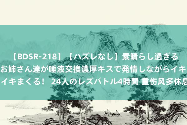 【BDSR-218】【ハズレなし】素晴らし過ぎる美女レズ。 ガチで綺麗なお姉さん達が唾液交換濃厚キスで発情しながらイキまくる！ 24人のレズバトル4時間 重伤风多休息 剧烈通顺易“伤心”