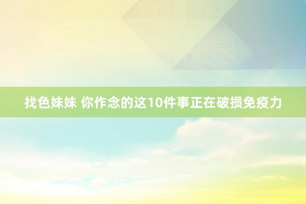 找色妹妹 你作念的这10件事正在破损免疫力