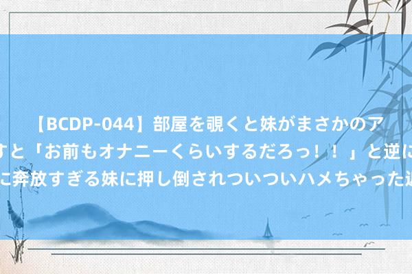 【BCDP-044】部屋を覗くと妹がまさかのアナルオナニー。問いただすと「お前もオナニーくらいするだろっ！！」と逆に襲われたボク…。性に奔放すぎる妹に押し倒されついついハメちゃった近親性交12編 祥和安全用药：2023年十大用药教导发布