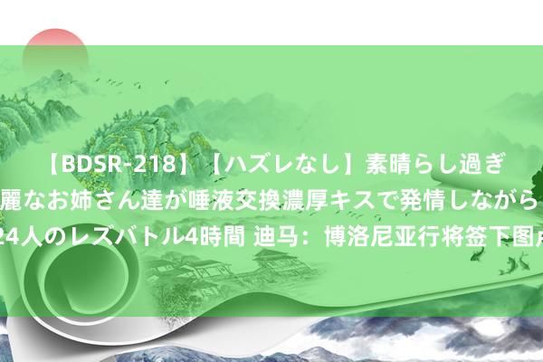 【BDSR-218】【ハズレなし】素晴らし過ぎる美女レズ。 ガチで綺麗なお姉さん達が唾液交換濃厚キスで発情しながらイキまくる！ 24人のレズバトル4時間 迪马：博洛尼亚行将签下图卢兹先锋达林加，转会费1500万欧+奖金