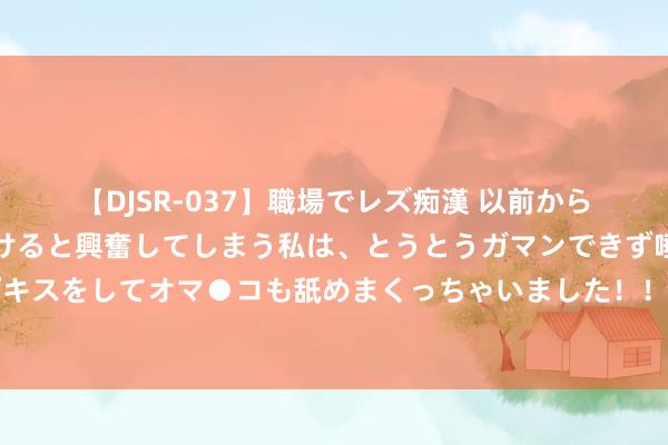 【DJSR-037】職場でレズ痴漢 以前から気になるあの娘を見つけると興奮してしまう私は、とうとうガマンできず唾液まみれでディープキスをしてオマ●コも舐めまくっちゃいました！！ 檀郎谢女❤订婚1年后，哈弗茨与模特女友举行婚典?