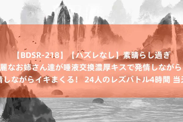 【BDSR-218】【ハズレなし】素晴らし過ぎる美女レズ。 ガチで綺麗なお姉さん達が唾液交換濃厚キスで発情しながらイキまくる！ 24人のレズバトル4時間 当天申购：博实结