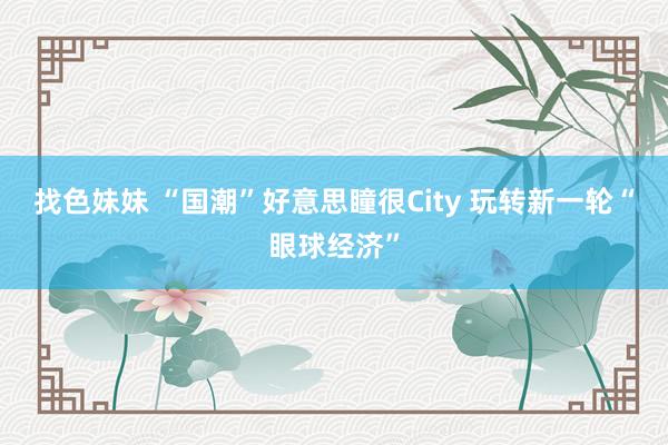 找色妹妹 “国潮”好意思瞳很City 玩转新一轮“眼球经济”