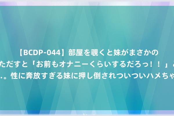 【BCDP-044】部屋を覗くと妹がまさかのアナルオナニー。問いただすと「お前もオナニーくらいするだろっ！！」と逆に襲われたボク…。性に奔放すぎる妹に押し倒されついついハメちゃった近親性交12編 娃哈哈：经各鼓动友好协商，宗馥莉决定持续本质娃哈哈集团的关连管制职责