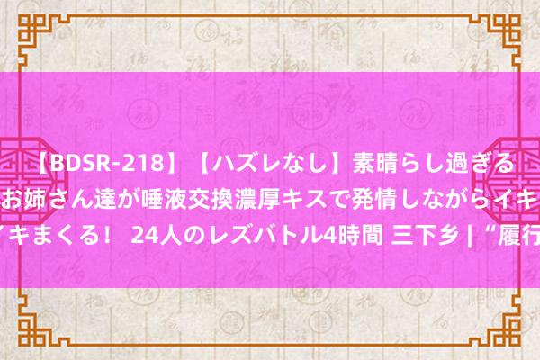 【BDSR-218】【ハズレなし】素晴らし過ぎる美女レズ。 ガチで綺麗なお姉さん達が唾液交換濃厚キスで発情しながらイキまくる！ 24人のレズバトル4時間 三下乡 | “履行筑医桥，服务乐乡情”