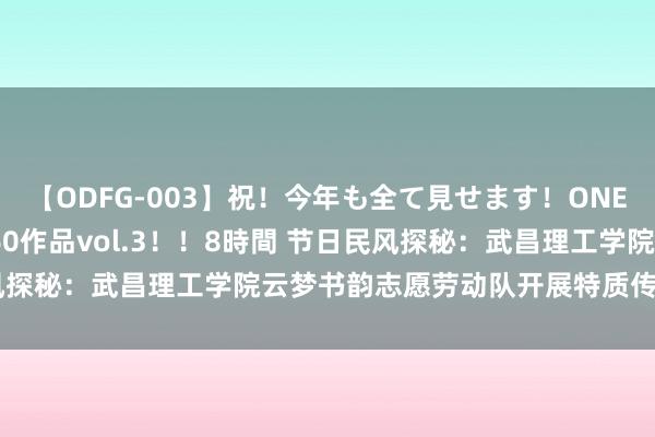 【ODFG-003】祝！今年も全て見せます！ONEDAFULL1年の軌跡全60作品vol.3！！8時間 节日民风探秘：武昌理工学院云梦书韵志愿劳动队开展特质传统节日课程