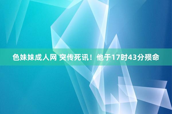 色妹妹成人网 突传死讯！他于17时43分殒命