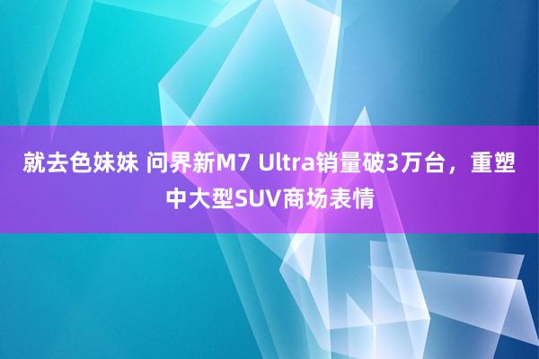 就去色妹妹 问界新M7 Ultra销量破3万台，重塑中大型SUV商场表情