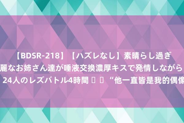 【BDSR-218】【ハズレなし】素晴らし過ぎる美女レズ。 ガチで綺麗なお姉さん達が唾液交換濃厚キスで発情しながらイキまくる！ 24人のレズバトル4時間 ❤️“他一直皆是我的偶像”！侍从传闻，<a href=