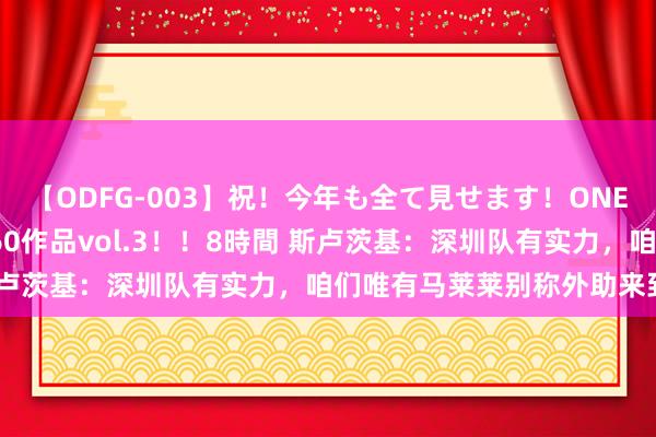 【ODFG-003】祝！今年も全て見せます！ONEDAFULL1年の軌跡全60作品vol.3！！8時間 斯卢茨基：深圳队有实力，咱们唯有马莱莱别称外助来到客场