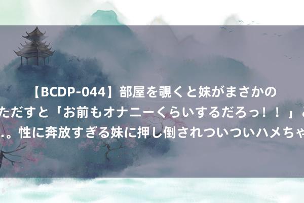 【BCDP-044】部屋を覗くと妹がまさかのアナルオナニー。問いただすと「お前もオナニーくらいするだろっ！！」と逆に襲われたボク…。性に奔放すぎる妹に押し倒されついついハメちゃった近親性交12編 姜利勋出现轻飘脑颤动症状，现已归队休息治愈