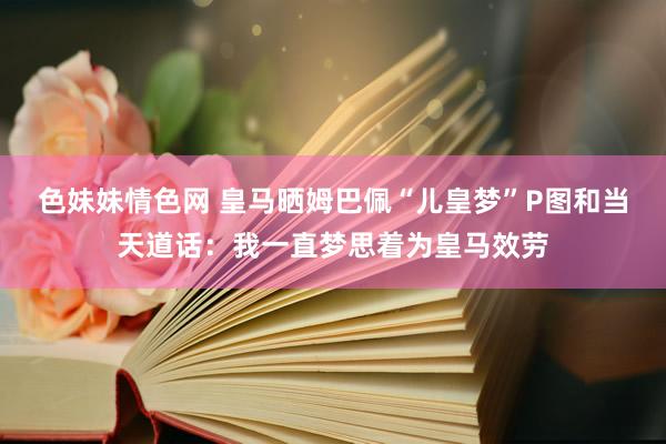 色妹妹情色网 皇马晒姆巴佩“儿皇梦”P图和当天道话：我一直梦思着为皇马效劳