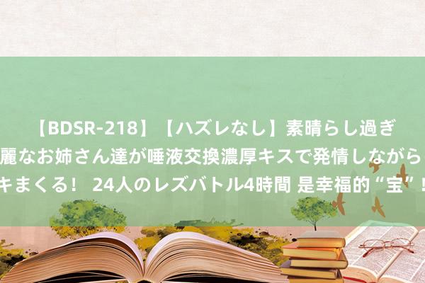 【BDSR-218】【ハズレなし】素晴らし過ぎる美女レズ。 ガチで綺麗なお姉さん達が唾液交換濃厚キスで発情しながらイキまくる！ 24人のレズバトル4時間 是幸福的“宝”！“福宝”收货的爱卓越国界