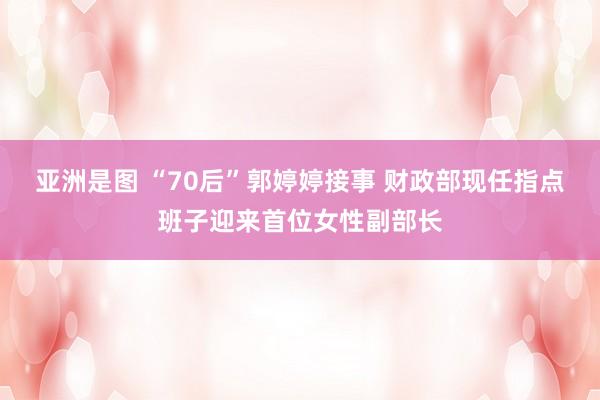 亚洲是图 “70后”郭婷婷接事 财政部现任指点班子迎来首位女性副部长