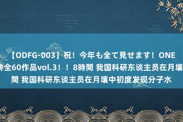 【ODFG-003】祝！今年も全て見せます！ONEDAFULL1年の軌跡全60作品vol.3！！8時間 我国科研东谈主员在月壤中初度发现分子水