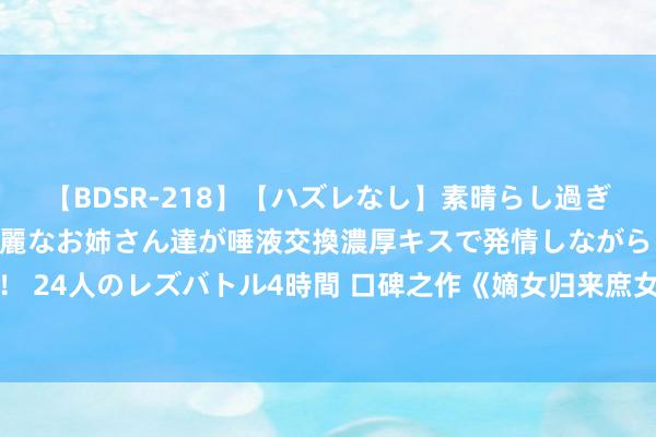 【BDSR-218】【ハズレなし】素晴らし過ぎる美女レズ。 ガチで綺麗なお姉さん達が唾液交換濃厚キスで発情しながらイキまくる！ 24人のレズバトル4時間 口碑之作《嫡女归来庶女靠边》，号称书荒粮草，一看解君愁