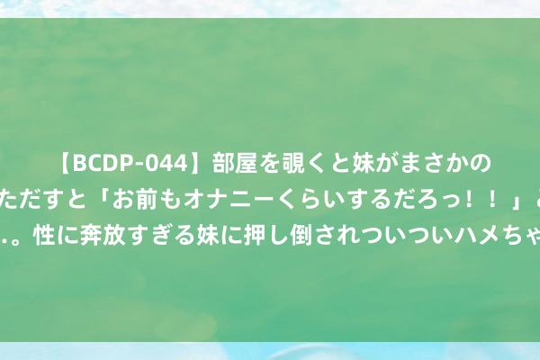 【BCDP-044】部屋を覗くと妹がまさかのアナルオナニー。問いただすと「お前もオナニーくらいするだろっ！！」と逆に襲われたボク…。性に奔放すぎる妹に押し倒されついついハメちゃった近親性交12編 叶挺为何能担任新四军军长？毛主席开头并不宽解，让两东说念主作念出担保