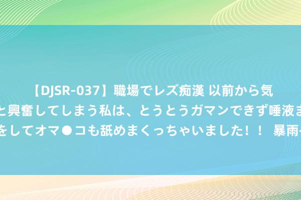 【DJSR-037】職場でレズ痴漢 以前から気になるあの娘を見つけると興奮してしまう私は、とうとうガマンできず唾液まみれでディープキスをしてオマ●コも舐めまくっちゃいました！！ 暴雨+山洪+强对流+高温+台风 中央表象台五预警都发