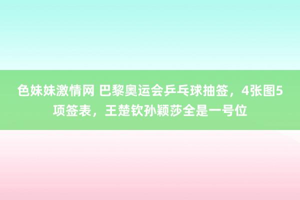 色妹妹激情网 巴黎奥运会乒乓球抽签，4张图5项签表，王楚钦孙颖莎全是一号位